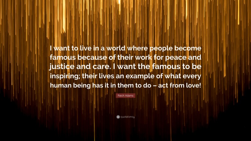 Patch Adams Quote: “I want to live in a world where people become famous because of their work for peace and justice and care. I want the famous to be inspiring; their lives an example of what every human being has it in them to do – act from love!”