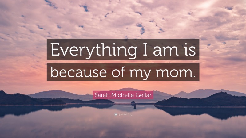 Sarah Michelle Gellar Quote: “Everything I am is because of my mom.”