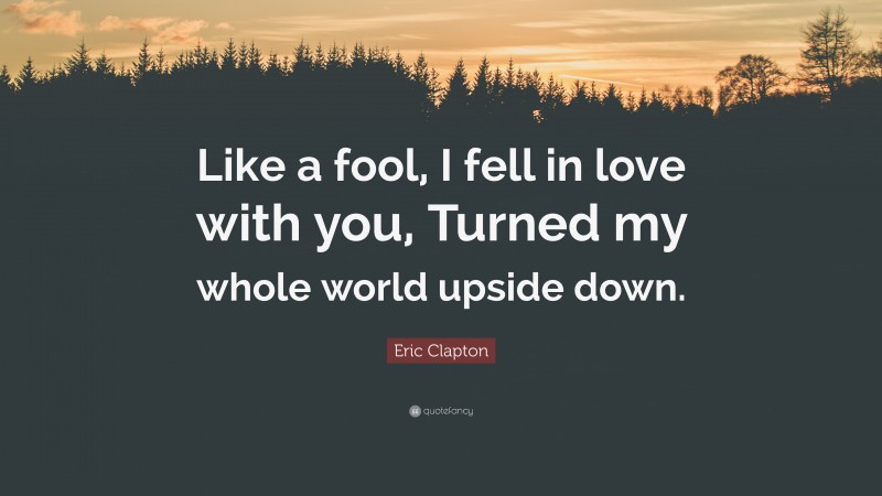 Eric Clapton Quote: “Like a fool, I fell in love with you, Turned my whole world upside down.”