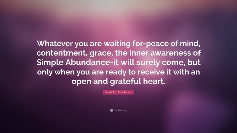 Sarah Ban Breathnach Quote: “Whatever you are waiting for-peace of mind, contentment, grace, the inner awareness of Simple Abundance-it will surely come, but only when you are ready to receive it with an open and grateful heart.”