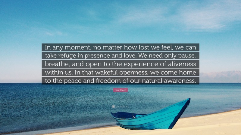 Tara Brach Quote: “In any moment, no matter how lost we feel, we can take refuge in presence and love. We need only pause, breathe, and open to the experience of aliveness within us. In that wakeful openness, we come home to the peace and freedom of our natural awareness.”