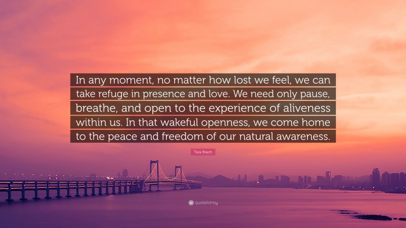 Tara Brach Quote: “In any moment, no matter how lost we feel, we can take refuge in presence and love. We need only pause, breathe, and open to the experience of aliveness within us. In that wakeful openness, we come home to the peace and freedom of our natural awareness.”