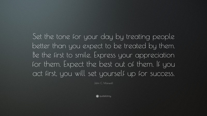 John C. Maxwell Quote: “Set the tone for your day by treating people better than you expect to be treated by them. Be the first to smile. Express your appreciation for them. Expect the best out of them. If you act first, you will set yourself up for success.”