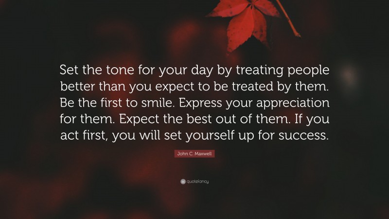 John C. Maxwell Quote: “Set the tone for your day by treating people better than you expect to be treated by them. Be the first to smile. Express your appreciation for them. Expect the best out of them. If you act first, you will set yourself up for success.”