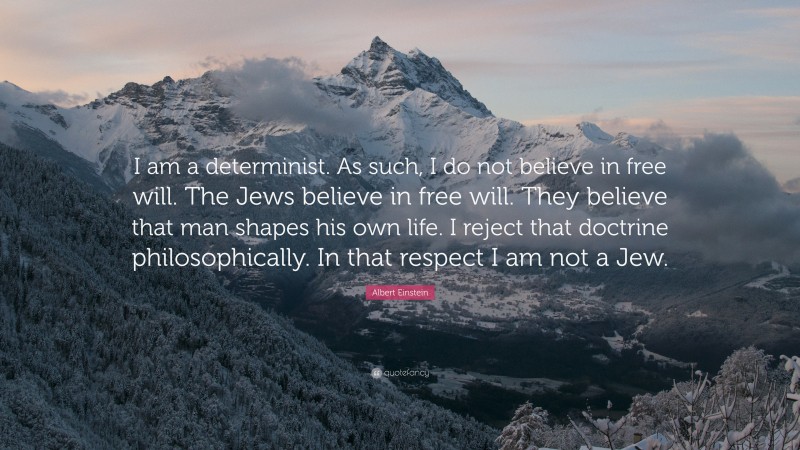Albert Einstein Quote: “I am a determinist. As such, I do not believe in free will. The Jews believe in free will. They believe that man shapes his own life. I reject that doctrine philosophically. In that respect I am not a Jew.”