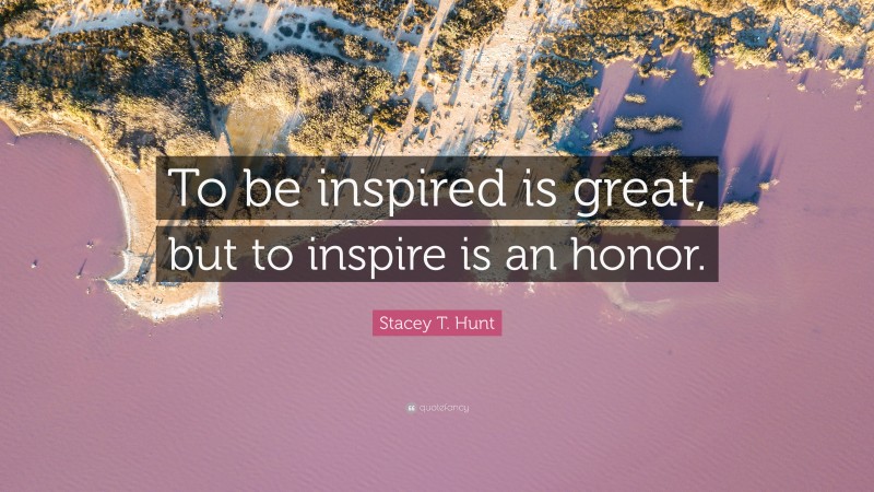 Stacey T. Hunt Quote: “To be inspired is great, but to inspire is an honor.”