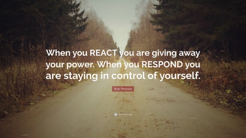 Bob Proctor Quote: “When you REACT you are giving away your power. When you RESPOND you are staying in control of yourself.”