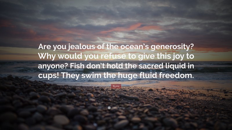 Rumi Quote: “Are you jealous of the ocean’s generosity? Why would you refuse to give this joy to anyone? Fish don’t hold the sacred liquid in cups! They swim the huge fluid freedom.”