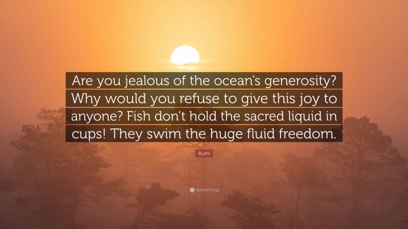 Rumi Quote: “Are you jealous of the ocean’s generosity? Why would you refuse to give this joy to anyone? Fish don’t hold the sacred liquid in cups! They swim the huge fluid freedom.”