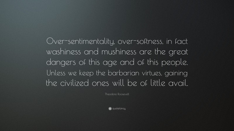 Theodore Roosevelt Quote: “Over-sentimentality, over-softness, in fact washiness and mushiness are the great dangers of this age and of this people. Unless we keep the barbarian virtues, gaining the civilized ones will be of little avail.”