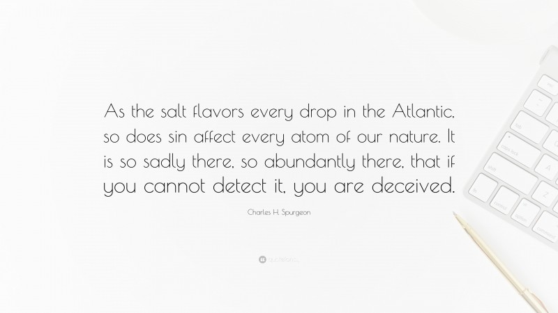 Charles H. Spurgeon Quote: “As the salt flavors every drop in the Atlantic, so does sin affect every atom of our nature. It is so sadly there, so abundantly there, that if you cannot detect it, you are deceived.”