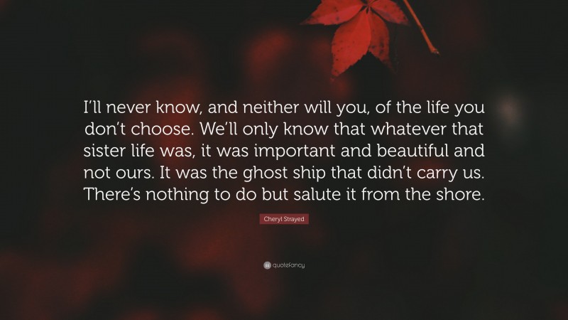 Cheryl Strayed Quote: “I’ll never know, and neither will you, of the life you don’t choose. We’ll only know that whatever that sister life was, it was important and beautiful and not ours. It was the ghost ship that didn’t carry us. There’s nothing to do but salute it from the shore.”