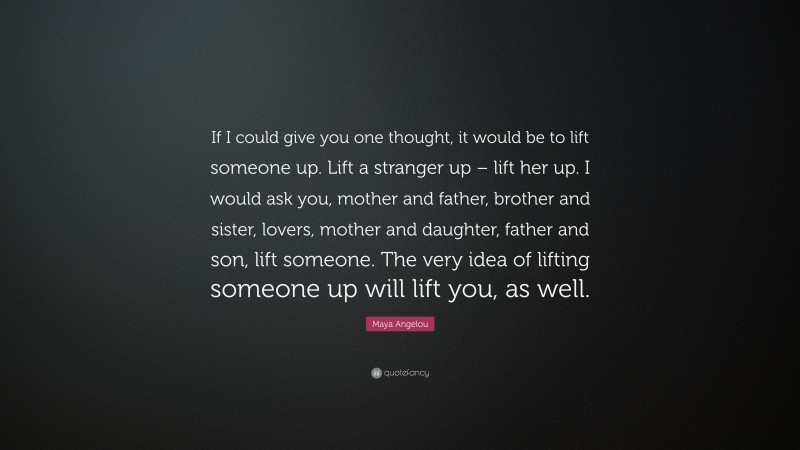 Maya Angelou Quote: “If I could give you one thought, it would be to lift someone up. Lift a stranger up – lift her up. I would ask you, mother and father, brother and sister, lovers, mother and daughter, father and son, lift someone. The very idea of lifting someone up will lift you, as well.”