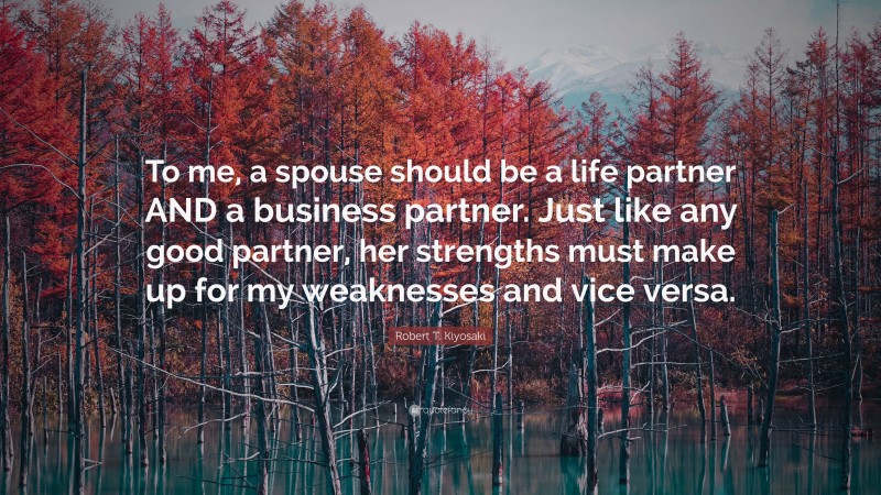 Robert T. Kiyosaki Quote: “To me, a spouse should be a life partner AND a business partner. Just like any good partner, her strengths must make up for my weaknesses and vice versa.”