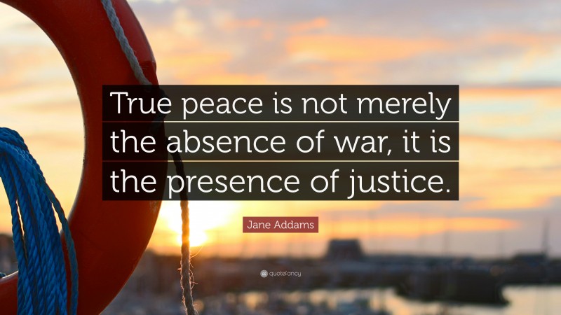 Jane Addams Quote: “True peace is not merely the absence of war, it is the presence of justice.”