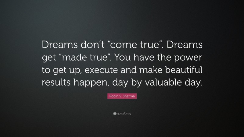 Robin S. Sharma Quote: “Dreams don’t “come true”. Dreams get “made true”. You have the power to get up, execute and make beautiful results happen, day by valuable day.”