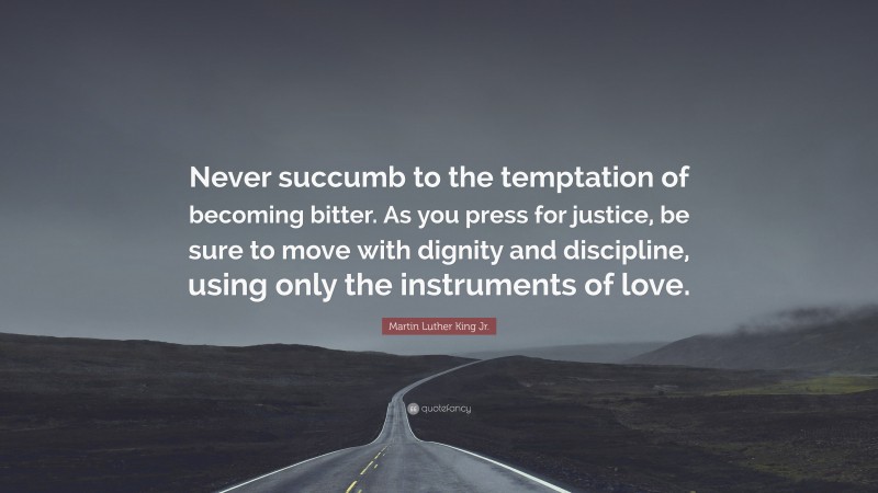 Martin Luther King Jr. Quote: “Never succumb to the temptation of becoming bitter. As you press for justice, be sure to move with dignity and discipline, using only the instruments of love.”