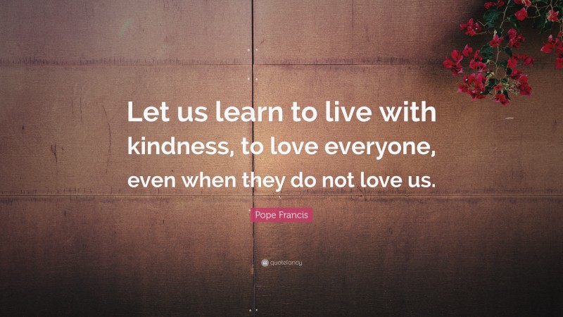 Pope Francis Quote: “Let us learn to live with kindness, to love everyone, even when they do not love us.”