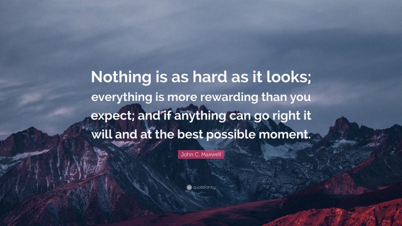 John C. Maxwell Quote: “Nothing is as hard as it looks; everything is more rewarding than you expect; and if anything can go right it will and at the best possible moment.”