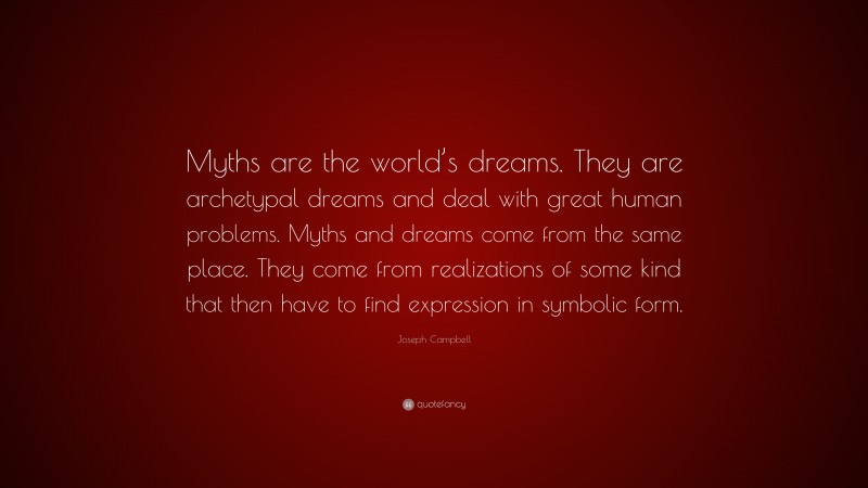 Joseph Campbell Quote: “Myths are the world’s dreams. They are archetypal dreams and deal with great human problems. Myths and dreams come from the same place. They come from realizations of some kind that then have to find expression in symbolic form.”
