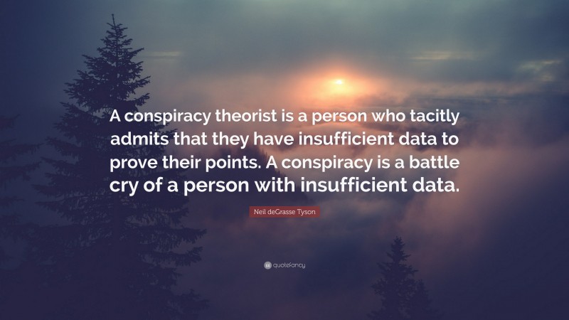 Neil deGrasse Tyson Quote: “A conspiracy theorist is a person who tacitly admits that they have insufficient data to prove their points. A conspiracy is a battle cry of a person with insufficient data.”
