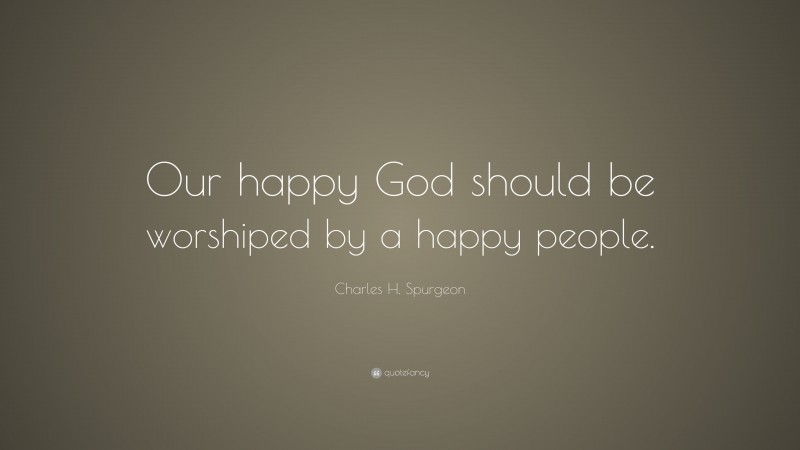 Charles H. Spurgeon Quote: “Our happy God should be worshiped by a happy people.”