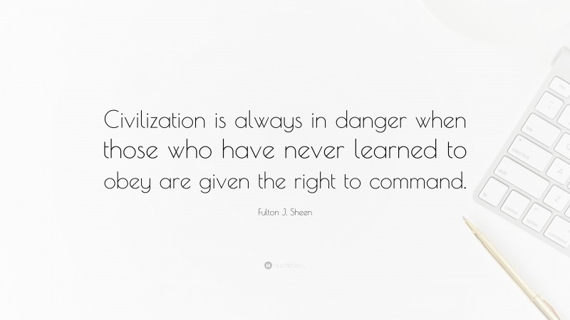 Fulton J. Sheen Quote: “Civilization is always in danger when those who have never learned to obey are given the right to command.”