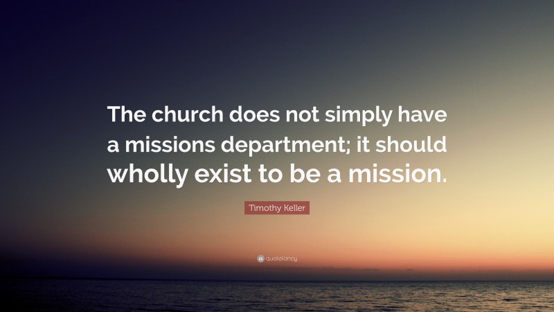 Timothy Keller Quote: “The church does not simply have a missions department; it should wholly exist to be a mission.”