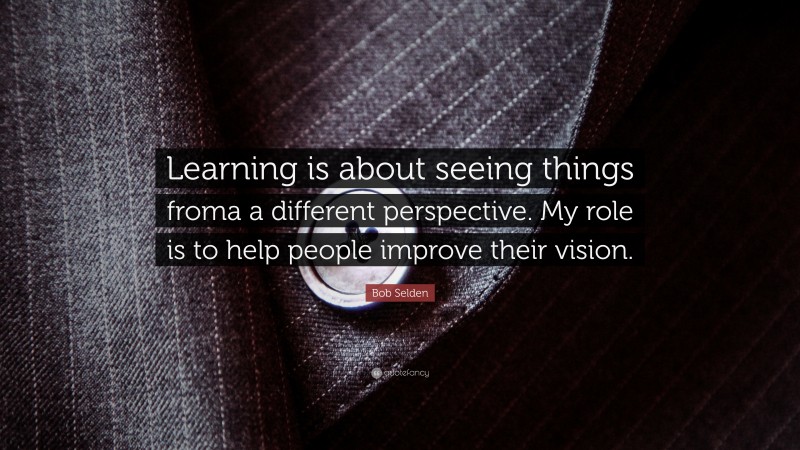 Bob Selden Quote: “Learning is about seeing things froma a different perspective. My role is to help people improve their vision.”