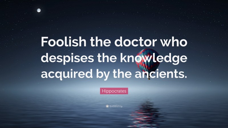 Hippocrates Quote: “Foolish the doctor who despises the knowledge acquired by the ancients.”