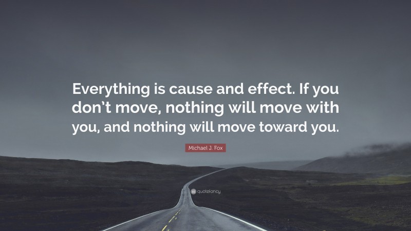 Michael J. Fox Quote: “Everything is cause and effect. If you don’t move, nothing will move with you, and nothing will move toward you.”