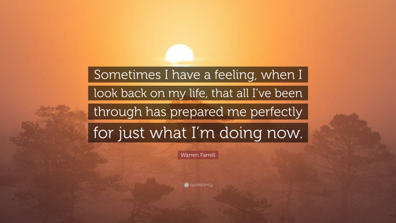Warren Farrell Quote: “Sometimes I have a feeling, when I look back on my life, that all I’ve been through has prepared me perfectly for just what I’m doing now.”