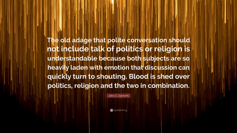 John C. Danforth Quote: “The old adage that polite conversation should not include talk of politics or religion is understandable because both subjects are so heavily laden with emotion that discussion can quickly turn to shouting. Blood is shed over politics, religion and the two in combination.”