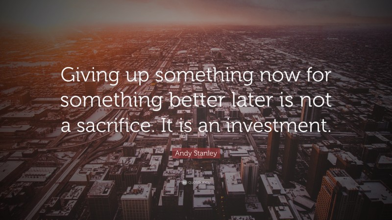 Andy Stanley Quote: “Giving up something now for something better later is not a sacrifice. It is an investment.”