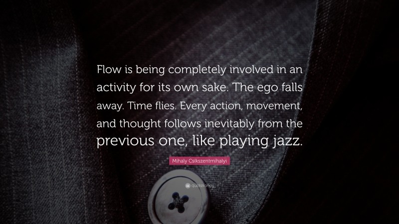 Mihaly Csikszentmihalyi Quote: “Flow is being completely involved in an activity for its own sake. The ego falls away. Time flies. Every action, movement, and thought follows inevitably from the previous one, like playing jazz.”