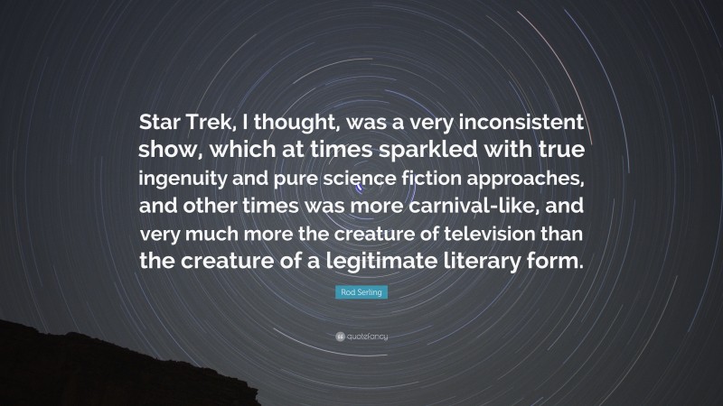 Rod Serling Quote: “Star Trek, I thought, was a very inconsistent show, which at times sparkled with true ingenuity and pure science fiction approaches, and other times was more carnival-like, and very much more the creature of television than the creature of a legitimate literary form.”