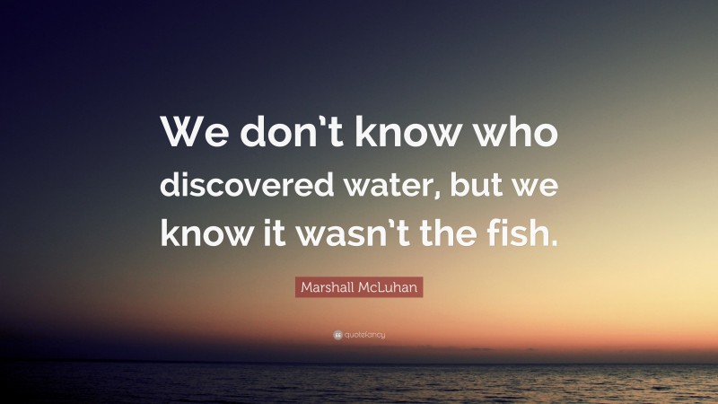 Marshall McLuhan Quote: “We don’t know who discovered water, but we know it wasn’t the fish.”