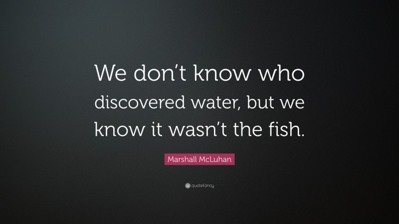 Marshall McLuhan Quote: “We don’t know who discovered water, but we know it wasn’t the fish.”
