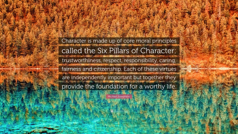Michael Josephson Quote: “Character is made up of core moral principles called the Six Pillars of Character: trustworthiness, respect, responsibility, caring, fairness and citizenship. Each of these virtues are independently important but together they provide the foundation for a worthy life.”