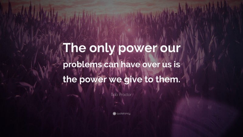 Bob Proctor Quote: “The only power our problems can have over us is the power we give to them.”