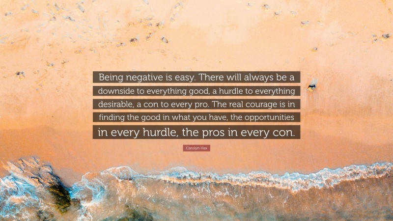 Carolyn Hax Quote: “Being negative is easy. There will always be a downside to everything good, a hurdle to everything desirable, a con to every pro. The real courage is in finding the good in what you have, the opportunities in every hurdle, the pros in every con.”