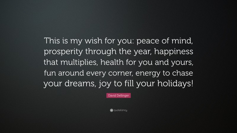 David Dellinger Quote: “This is my wish for you: peace of mind, prosperity through the year, happiness that multiplies, health for you and yours, fun around every corner, energy to chase your dreams, joy to fill your holidays!”