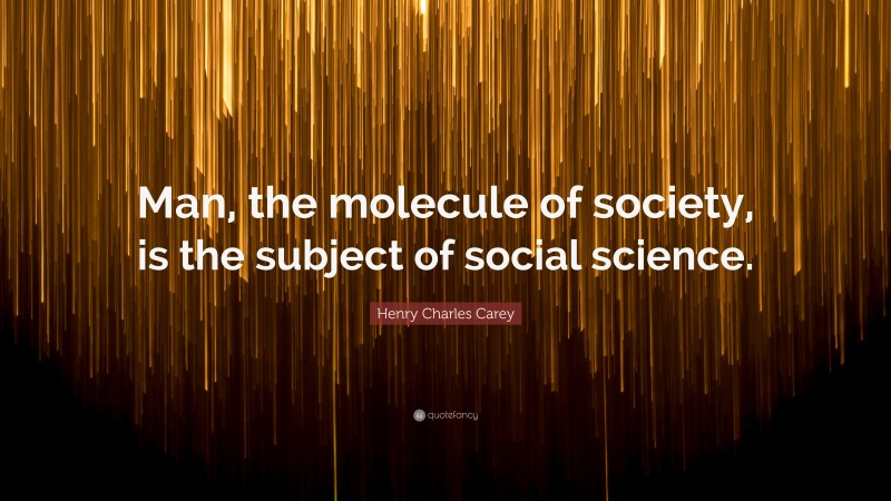 Henry Charles Carey Quote: “Man, the molecule of society, is the subject of social science.”