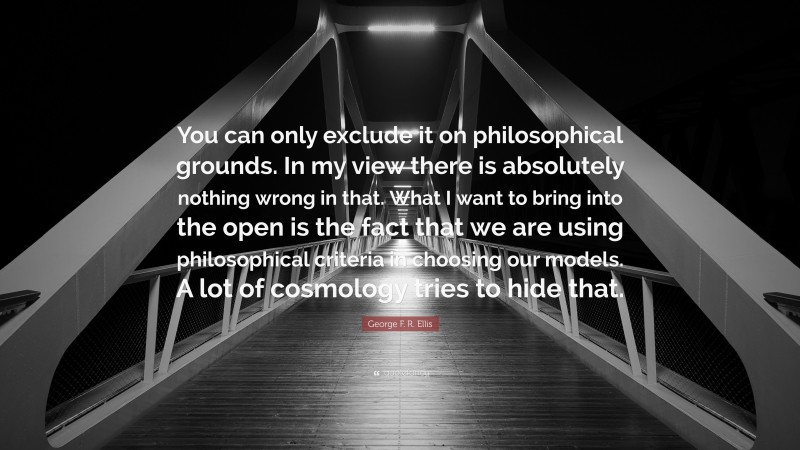 George F. R. Ellis Quote: “You can only exclude it on philosophical grounds. In my view there is absolutely nothing wrong in that. What I want to bring into the open is the fact that we are using philosophical criteria in choosing our models. A lot of cosmology tries to hide that.”