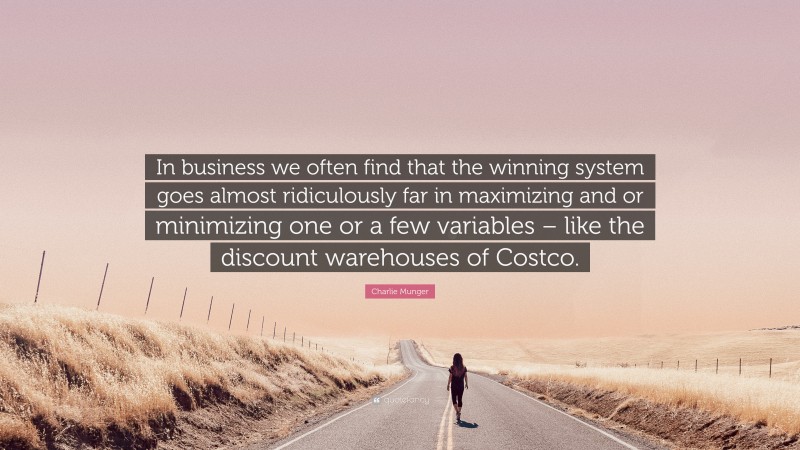 Charlie Munger Quote: “In business we often find that the winning system goes almost ridiculously far in maximizing and or minimizing one or a few variables – like the discount warehouses of Costco.”