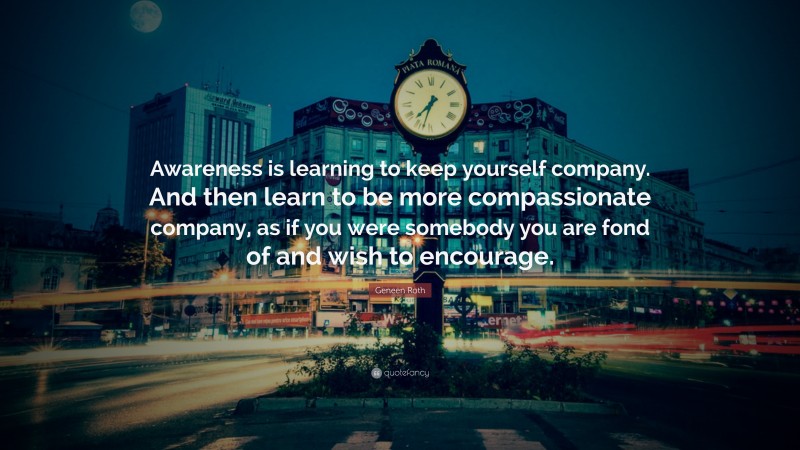 Geneen Roth Quote: “Awareness is learning to keep yourself company. And then learn to be more compassionate company, as if you were somebody you are fond of and wish to encourage.”