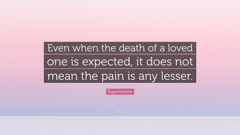 Rupa Mahanti Quote: “Even when the death of a loved one is expected, it does not mean the pain is any lesser.”