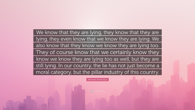 Aleksandr Solzhenitsyn Quote: “We know that they are lying, they know that they are lying, they even know that we know they are lying. We also know that they know we know they are lying too. They of course know that we certainly know they know we know they are lying too as well, but they are still lying. In our country, the lie has not just become a moral category, but the pillar industry of this country.”