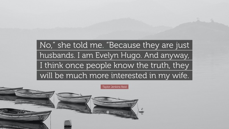 Taylor Jenkins Reid Quote: “No,” she told me. “Because they are just husbands. I am Evelyn Hugo. And anyway, I think once people know the truth, they will be much more interested in my wife.”