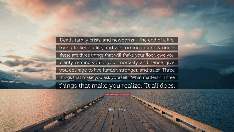 Matthew McConaughey Quote: “Death, family crisis, and newborns – the end of a life, trying to keep a life, and welcoming in a new one – these are three things that will shake your floor, give you clarity, remind you of your mortality, and hence, give you courage to live harder, stronger, and truer. Three things that make you ask yourself, “What matters?” Three things that make you realize, “It all does.”